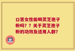 口苦女性能喝灵芝孢子粉吗？？关于灵芝孢子粉的功效及适用人群？
