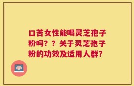 口苦女性能喝灵芝孢子粉吗？？关于灵芝孢子粉的功效及适用人群？