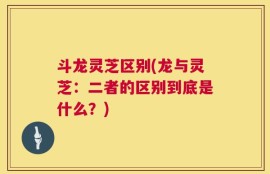 斗龙灵芝区别(龙与灵芝：二者的区别到底是什么？)