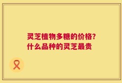 灵芝植物多糖的价格？什么品种的灵芝最贵