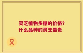 灵芝植物多糖的价格？什么品种的灵芝最贵