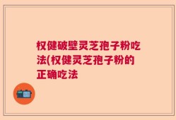 权健破壁灵芝孢子粉吃法(权健灵芝孢子粉的正确吃法