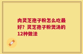 肉灵芝孢子粉怎么吃最好？灵芝孢子粉煲汤的12种做法