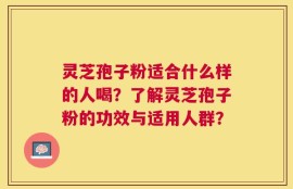 灵芝孢子粉适合什么样的人喝？了解灵芝孢子粉的功效与适用人群？