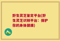 野生灵芝鉴定平台(野生灵芝识别平台：保护你的身体健康)