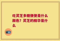 吃灵芝多糖便便是什么颜色？灵芝的精华是什么