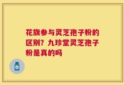 花旗参与灵芝孢子粉的区别？九珍堂灵芝孢子粉是真的吗
