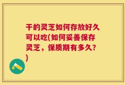 干的灵芝如何存放好久可以吃(如何妥善保存灵芝，保质期有多久？)