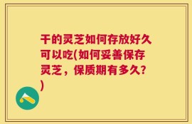 干的灵芝如何存放好久可以吃(如何妥善保存灵芝，保质期有多久？)
