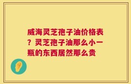 威海灵芝孢子油价格表？灵芝孢子油那么小一瓶的东西居然那么贵