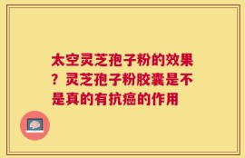 太空灵芝孢子粉的效果？灵芝孢子粉胶囊是不是真的有抗癌的作用