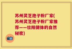 苏州灵芝孢子粉厂家(苏州灵芝孢子粉厂家推荐——壮阳健体的自然秘密)