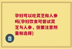 孕妇可以吃灵芝和人参吗(孕妇饮食可尝试灵芝与人参，但要注意剂量和选择)