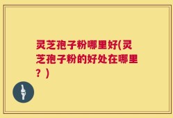 灵芝孢子粉哪里好(灵芝孢子粉的好处在哪里？)