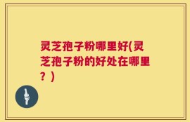 灵芝孢子粉哪里好(灵芝孢子粉的好处在哪里？)