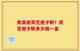 贵高速灵芝孢子粉？灵芝孢子粉多少钱一盒