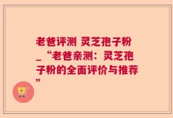 老爸评测 灵芝孢子粉_“老爸亲测：灵芝孢子粉的全面评价与推荐”
