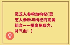 灵芝人参粉加枸杞(灵芝人参粉与枸杞的完美组合——提高免疫力、补气血！)