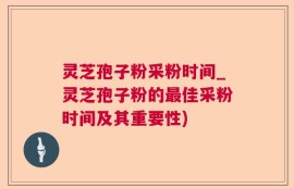 灵芝孢子粉采粉时间_灵芝孢子粉的最佳采粉时间及其重要性)