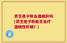 灵芝孢子粉治酒精肝吗(灵芝孢子粉能否治疗酒精性肝病？)