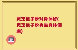灵芝孢子粉对身体好(灵芝孢子粉有益身体健康)