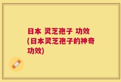日本 灵芝孢子 功效(日本灵芝孢子的神奇功效)