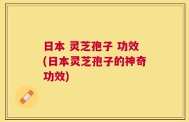 日本 灵芝孢子 功效(日本灵芝孢子的神奇功效)