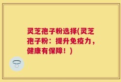 灵芝孢子粉选择(灵芝孢子粉：提升免疫力，健康有保障！)