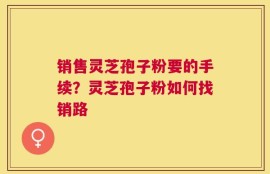 销售灵芝孢子粉要的手续？灵芝孢子粉如何找销路