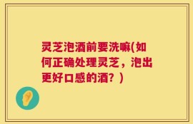 灵芝泡酒前要洗嘛(如何正确处理灵芝，泡出更好口感的酒？)