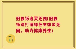 冠县铄逸灵芝园(冠县铄逸打造绿色生态灵芝园，助力健康养生)