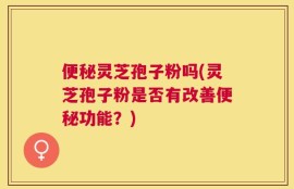 便秘灵芝孢子粉吗(灵芝孢子粉是否有改善便秘功能？)