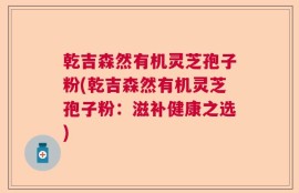 乾吉森然有机灵芝孢子粉(乾吉森然有机灵芝孢子粉：滋补健康之选)
