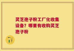 灵芝孢子粉工厂化收集设备？哪里有收购灵芝孢子粉