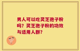 男人可以吃灵芝孢子粉吗？灵芝孢子粉的功效与适用人群？