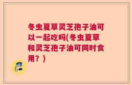 冬虫夏草灵芝孢子油可以一起吃吗(冬虫夏草和灵芝孢子油可同时食用？)