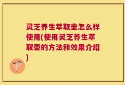 灵芝养生萃取壶怎么样使用(使用灵芝养生萃取壶的方法和效果介绍)