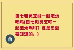 田七和灵芝能一起泡水喝吗(田七和灵芝可一起泡水喝吗？这是您需要知道的。)