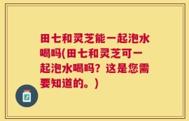 田七和灵芝能一起泡水喝吗(田七和灵芝可一起泡水喝吗？这是您需要知道的。)