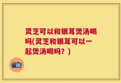 灵芝可以和银耳煲汤喝吗(灵芝和银耳可以一起煲汤喝吗？)