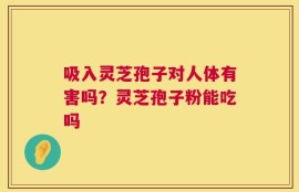 吸入灵芝孢子对人体有害吗？灵芝孢子粉能吃吗