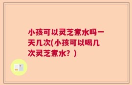 小孩可以灵芝煮水吗一天几次(小孩可以喝几次灵芝煮水？)