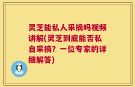 灵芝能私人采摘吗视频讲解(灵芝到底能否私自采摘？一位专家的详细解答)