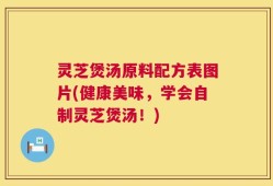 灵芝煲汤原料配方表图片(健康美味，学会自制灵芝煲汤！)