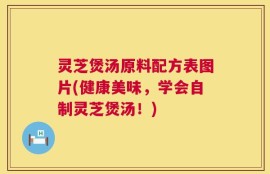 灵芝煲汤原料配方表图片(健康美味，学会自制灵芝煲汤！)