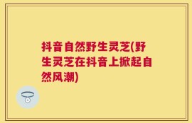 抖音自然野生灵芝(野生灵芝在抖音上掀起自然风潮)