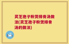 灵芝孢子粉煲排骨汤做法(灵芝孢子粉煲排骨汤的做法)