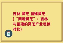 吉林 灵芝 福建灵芝(“两地灵芝”：吉林与福建的灵芝产业现状对比)
