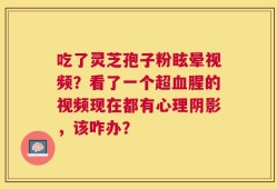 吃了灵芝孢子粉眩晕视频？看了一个超血腥的视频现在都有心理阴影，该咋办？
