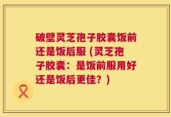 破壁灵芝孢子胶囊饭前还是饭后服 (灵芝孢子胶囊：是饭前服用好还是饭后更佳？)